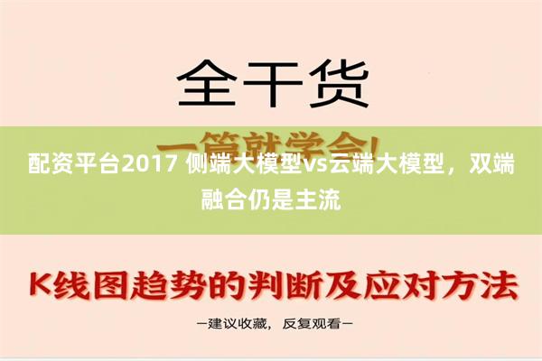 配资平台2017 侧端大模型vs云端大模型，双端融合仍是主流