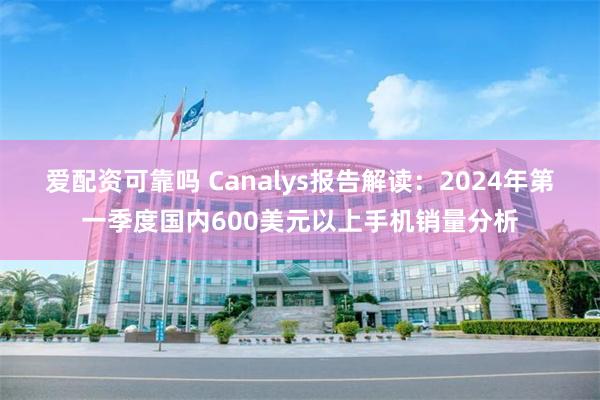 爱配资可靠吗 Canalys报告解读：2024年第一季度国内600美元以上手机销量分析