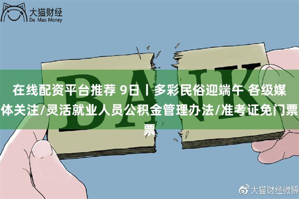 在线配资平台推荐 9日丨多彩民俗迎端午 各级媒体关注/灵活就业人员公积金管理办法/准考证免门票