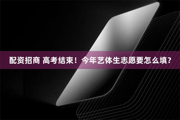 配资招商 高考结束！今年艺体生志愿要怎么填？