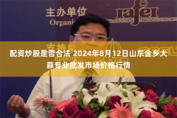 配资炒股是否合法 2024年8月12日山东金乡大蒜专业批发市场价格行情