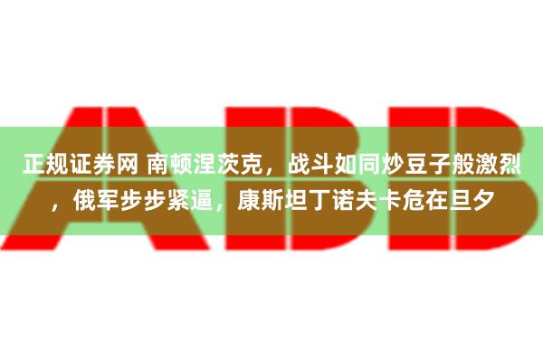 正规证券网 南顿涅茨克，战斗如同炒豆子般激烈，俄军步步紧逼，康斯坦丁诺夫卡危在旦夕