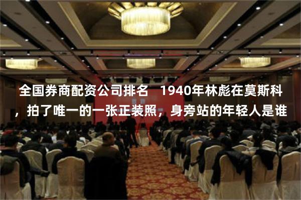 全国券商配资公司排名   1940年林彪在莫斯科，拍了唯一的一张正装照，身旁站的年轻人是谁