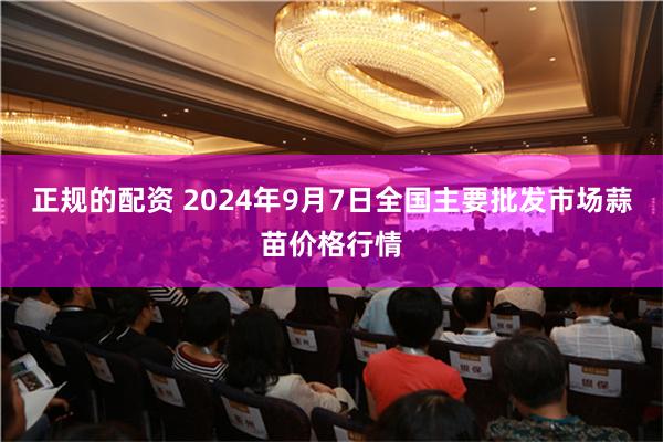 正规的配资 2024年9月7日全国主要批发市场蒜苗价格行情