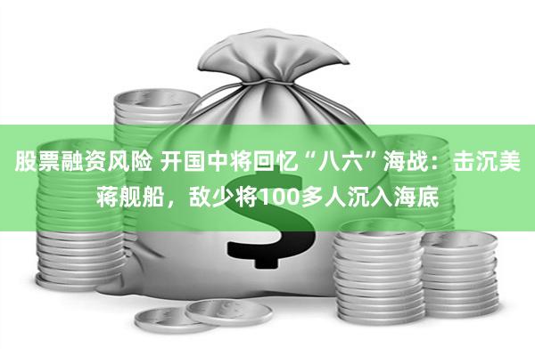 股票融资风险 开国中将回忆“八六”海战：击沉美蒋舰船，敌少将100多人沉入海底