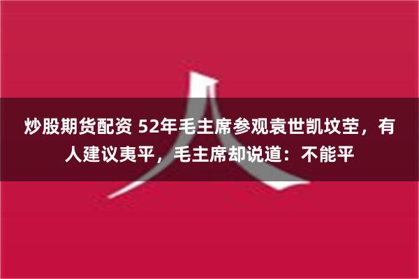 炒股期货配资 52年毛主席参观袁世凯坟茔，有人建议夷平，毛主席却说道：不能平