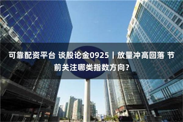 可靠配资平台 谈股论金0925丨放量冲高回落 节前关注哪类指数方向？