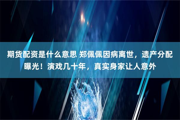 期货配资是什么意思 郑佩佩因病离世，遗产分配曝光！演戏几十年，真实身家让人意外