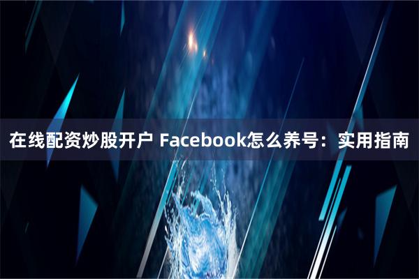 在线配资炒股开户 Facebook怎么养号：实用指南