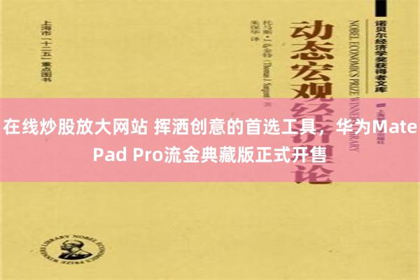 在线炒股放大网站 挥洒创意的首选工具，华为MatePad Pro流金典藏版正式开售