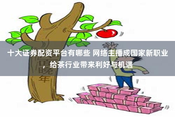 十大证券配资平台有哪些 网络主播成国家新职业，给茶行业带来利好与机遇