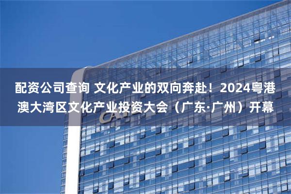 配资公司查询 文化产业的双向奔赴！2024粤港澳大湾区文化产业投资大会（广东·广州）开幕