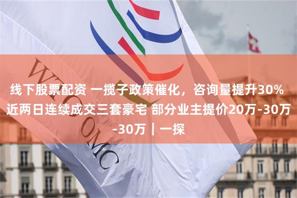 线下股票配资 一揽子政策催化，咨询量提升30% 中介：近两日连续成交三套豪宅 部分业主提价20万-30万｜一探