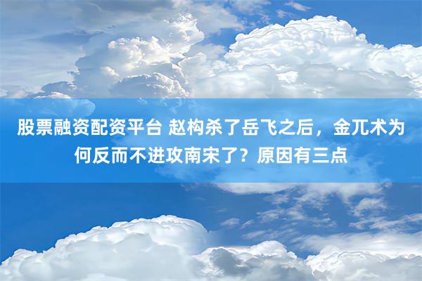 股票融资配资平台 赵构杀了岳飞之后，金兀术为何反而不进攻南宋了？原因有三点