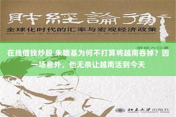 在线借钱炒股 朱瞻基为何不打算将越南吞掉？因一场意外，他无奈让越南活到今天