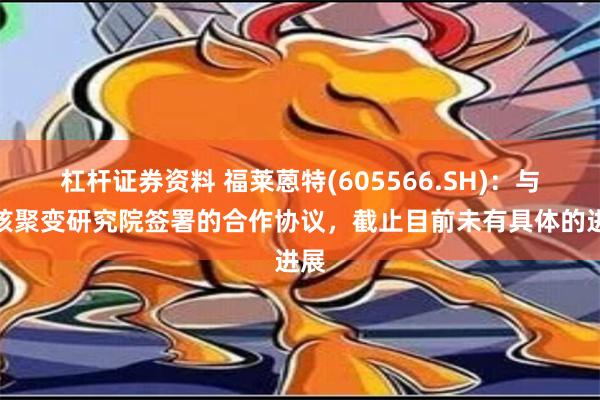 杠杆证券资料 福莱蒽特(605566.SH)：与中核聚变研究院签署的合作协议，截止目前未有具体的进展