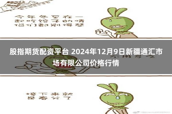 股指期货配资平台 2024年12月9日新疆通汇市场有限公司价格行情