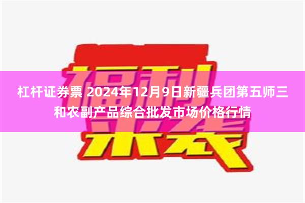 杠杆证券票 2024年12月9日新疆兵团第五师三和农副产品综合批发市场价格行情