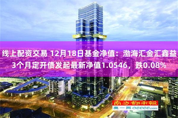 线上配资交易 12月18日基金净值：渤海汇金汇鑫益3个月定开债发起最新净值1.0546，跌0.08%