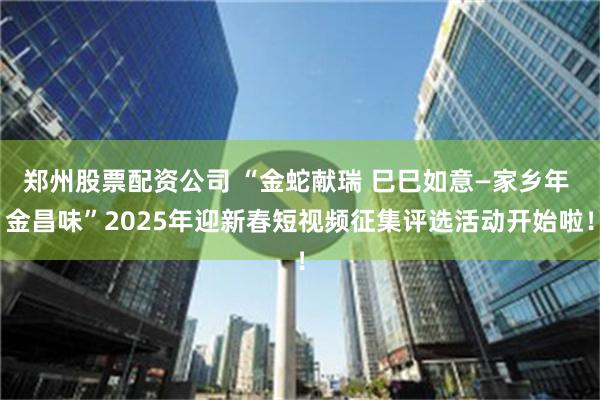 郑州股票配资公司 “金蛇献瑞 巳巳如意—家乡年 金昌味”2025年迎新春短视频征集评选活动开始啦！