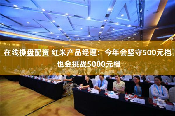 在线操盘配资 红米产品经理：今年会坚守500元档 也会挑战5000元档