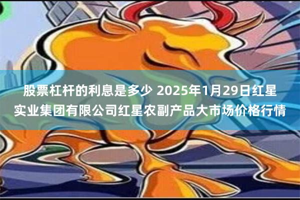 股票杠杆的利息是多少 2025年1月29日红星实业集团有限公司红星农副产品大市场价格行情